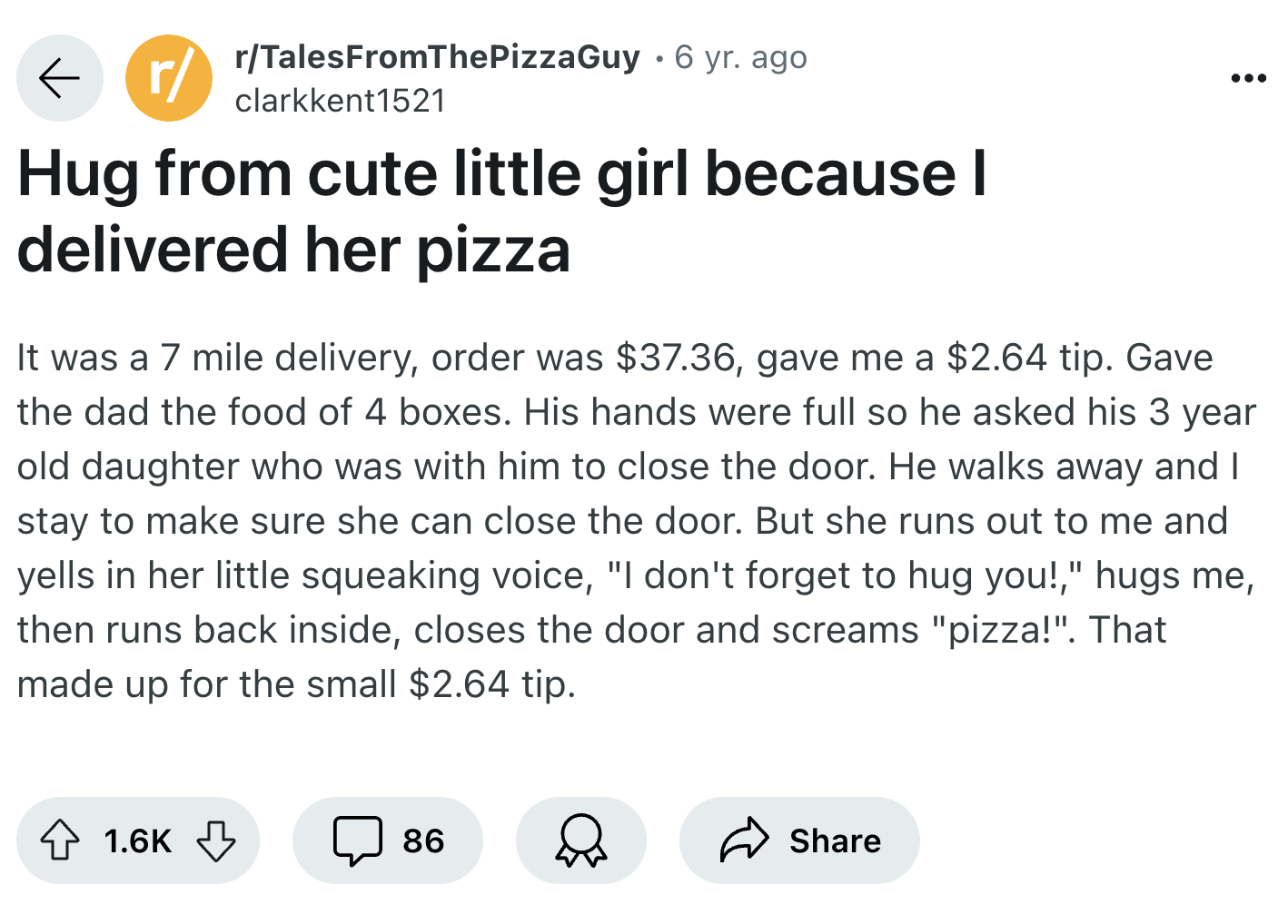 screenshot - rTalesFromThePizzaGuy 6 yr. ago clarkkent1521 Hug from cute little girl because I delivered her pizza It was a 7 mile delivery, order was $37.36, gave me a $2.64 tip. Gave the dad the food of 4 boxes. His hands were full so he asked his 3 yea